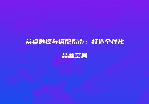茶桌选择与搭配指南：打造个性化品茗空间