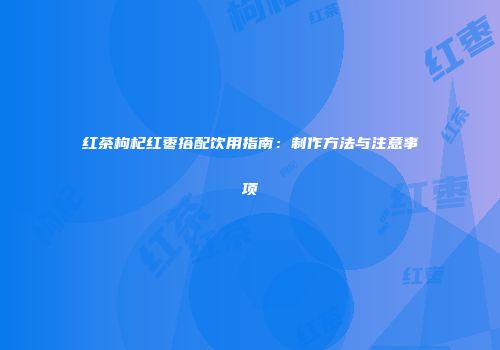 红茶枸杞红枣搭配饮用指南：制作方法与注意事项