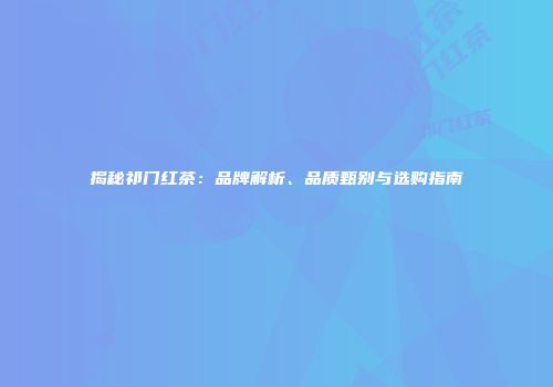 揭秘祁门红茶：品牌解析、品质甄别与选购指南