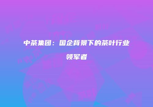 中茶集团：国企背景下的茶叶行业领军者