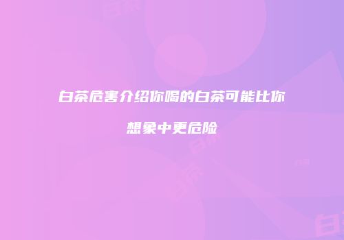 白茶危害介绍你喝的白茶可能比你想象中更危险