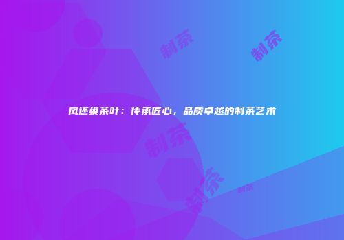 凤还巢茶叶：传承匠心，品质卓越的制茶艺术