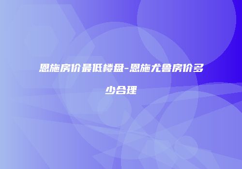 恩施房价最低楼盘-恩施尤鲁房价多少合理