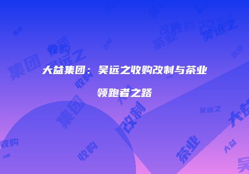 大益集团：吴远之收购改制与茶业领跑者之路