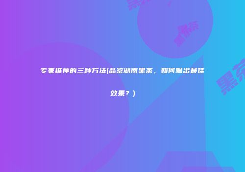 专家推荐的三种方法(品鉴湖南黑茶，如何喝出最佳效果？)
