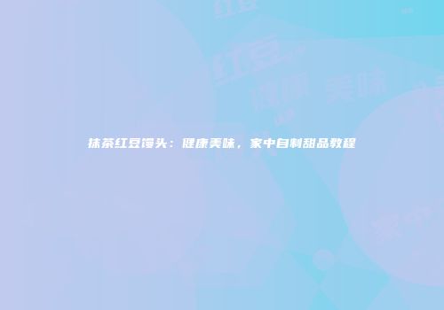 抹茶红豆馒头：健康美味，家中自制甜品教程