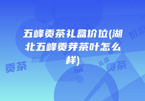 五峰贡茶礼盒价位(湖北五峰贡芽茶叶怎么样)