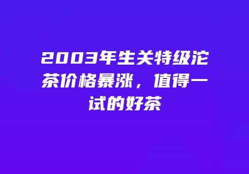 2003年生关特级沱茶价格暴涨，值得一试的好茶