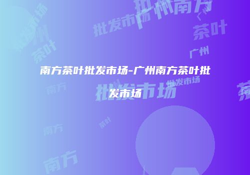 南方茶叶批发市场-广州南方茶叶批发市场