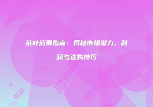 茶叶消费指南：揭秘市场潜力、利润与选购技巧