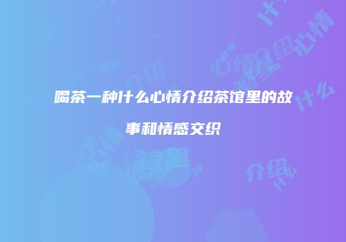 喝茶一种什么心情介绍茶馆里的故事和情感交织