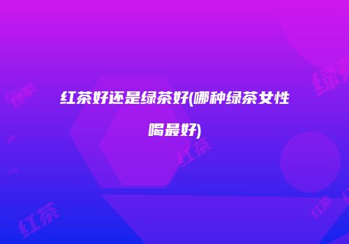 红茶好还是绿茶好(哪种绿茶女性喝最好)