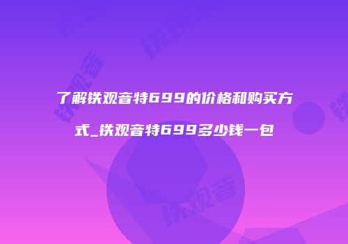 了解铁观音特699的价格和购买方式_铁观音特699多少钱一包