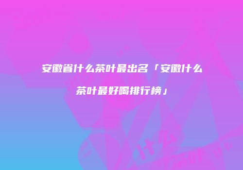 安徽省什么茶叶最出名「安徽什么茶叶最好喝排行榜」