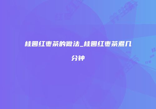 桂圆红枣茶的做法_桂圆红枣茶煮几分钟