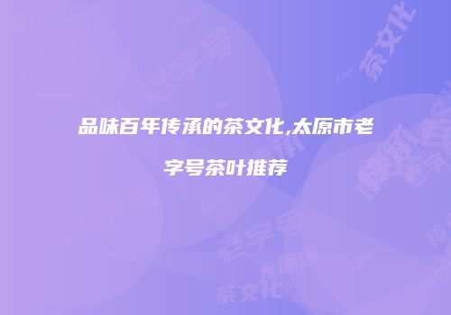 品味百年传承的茶文化,太原市老字号茶叶推荐