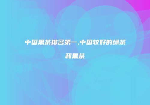 中国黑茶排名第一,中国较好的绿茶和黑茶