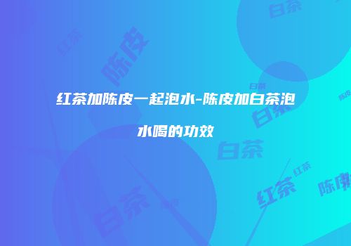红茶加陈皮一起泡水-陈皮加白茶泡水喝的功效