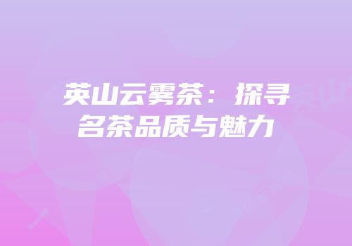 英山云雾茶：探寻名茶品质与魅力