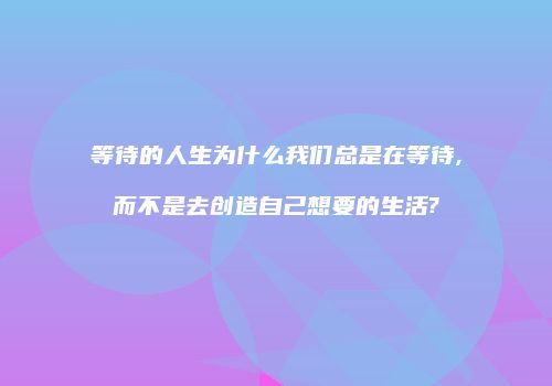 等待的人生为什么我们总是在等待,而不是去创造自己想要的生活?