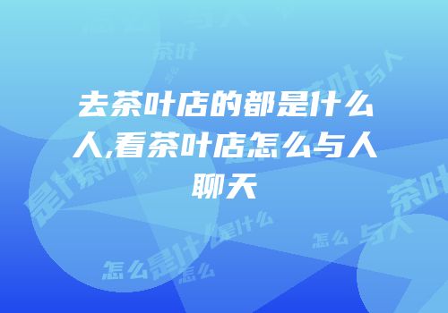 去茶叶店的都是什么人,看茶叶店怎么与人聊天