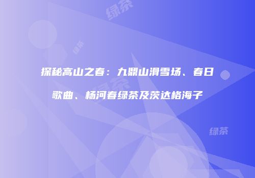 探秘高山之春：九鼎山滑雪场、春日歌曲、杨河春绿茶及茨达格海子