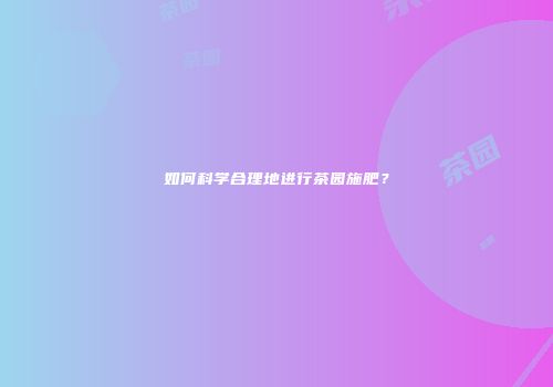 如何科学合理地进行茶园施肥？