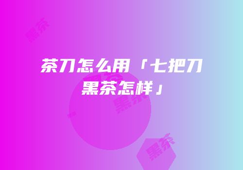 茶刀怎么用「七把刀黑茶怎样」