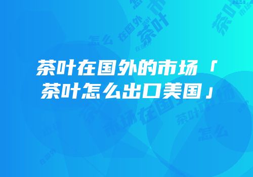 茶叶在国外的市场「茶叶怎么出口美国」
