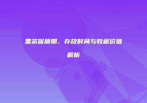 黑茶保质期、存放时间与收藏价值解析
