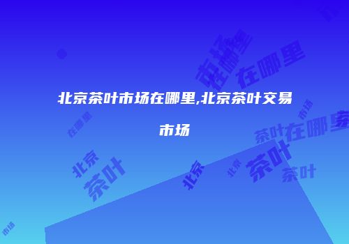 北京茶叶市场在哪里,北京茶叶交易市场