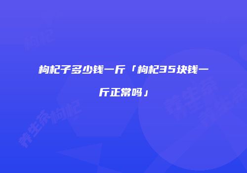枸杞子多少钱一斤「枸杞35块钱一斤正常吗」