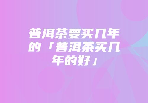 普洱茶要买几年的「普洱茶买几年的好」