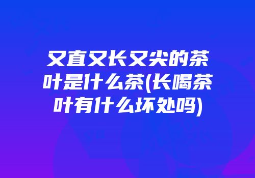 又直又长又尖的茶叶是什么茶(长喝茶叶有什么坏处吗)