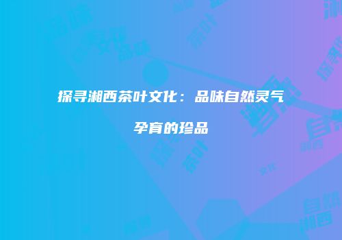 探寻湘西茶叶文化：品味自然灵气孕育的珍品