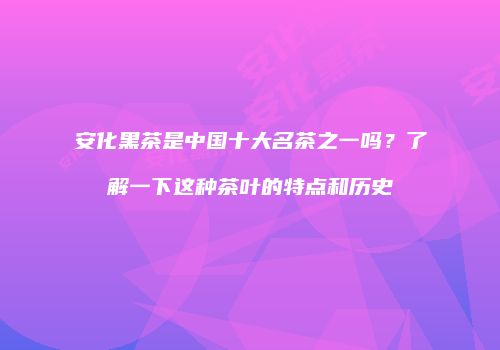安化黑茶是中国十大名茶之一吗？了解一下这种茶叶的特点和历史