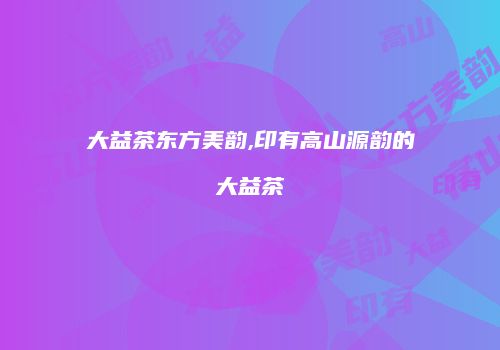 大益茶东方美韵,印有高山源韵的大益茶