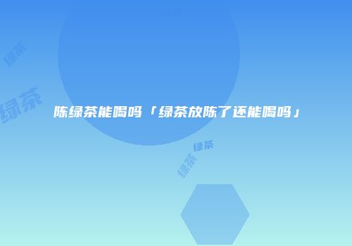 陈绿茶能喝吗「绿茶放陈了还能喝吗」