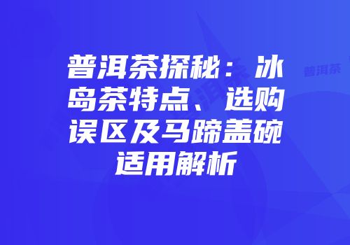 普洱茶探秘：冰岛茶特点、选购误区及马蹄盖碗适用解析