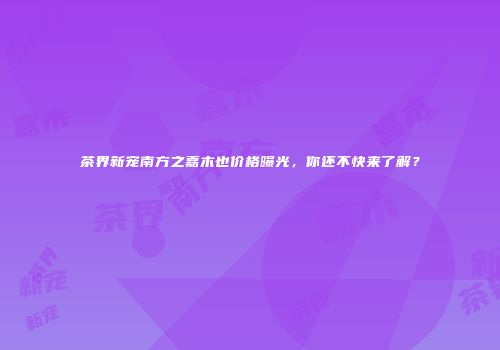 茶界新宠南方之嘉木也价格曝光，你还不快来了解？