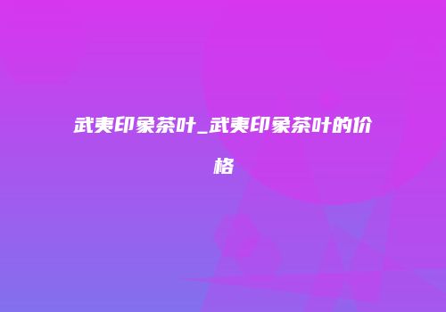武夷印象茶叶_武夷印象茶叶的价格
