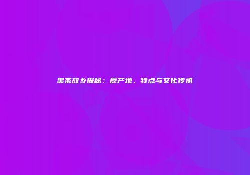 黑茶故乡探秘：原产地、特点与文化传承