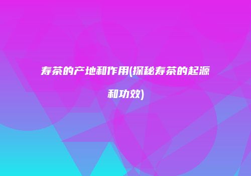 寿茶的产地和作用(探秘寿茶的起源和功效)