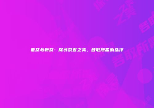 老茶与新茶：探寻茶香之美，各取所需的选择
