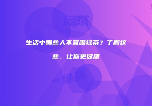 生活中哪些人不宜喝绿茶？了解这些，让你更健康