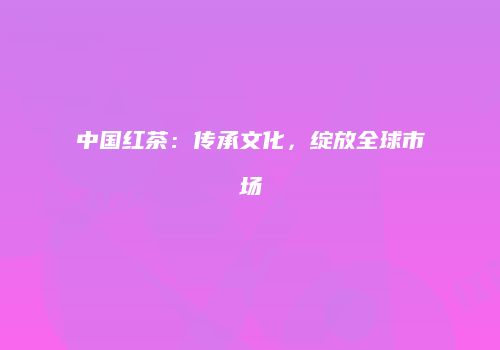 中国红茶：传承文化，绽放全球市场
