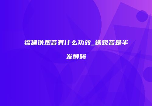 福建铁观音有什么功效_铁观音是半发酵吗