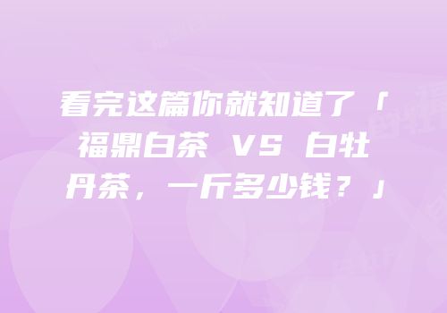 看完这篇你就知道了「福鼎白茶 VS 白牡丹茶，一斤多少钱？」