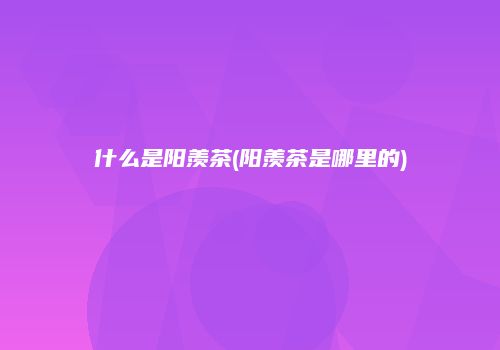 什么是阳羡茶(阳羡茶是哪里的)