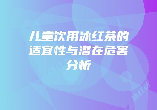 儿童饮用冰红茶的适宜性与潜在危害分析